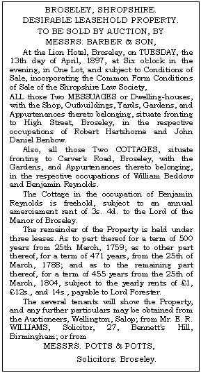 Text Box: BROSELEY, SHROPSHIRE.
DESIRABLE LEASEHOLD PROPERTY.
TO BE SOLD BY AUCTION, BY
MESSRS. BARBER & SON,
At the Lion Hotel, Broseley, on TUESDAY, the 13th day of April, 1897, at Six o'clock in the evening, in One Lot, and subject to Conditions of Sale, incorporating the Common Form Conditions of Sale of the Shropshire Law Society,
ALL those Two MESSUAGES or Dwelling-houses, with the Shop, Outbuildings, Yards, Gardens, and Appurtenances thereto belonging, situate fronting to High Street, Broseley, in the respective occupations of Robert Hartshorne and John Daniel Benbow.
Also, all those Two COTTAGES, situate front-ing to Carver's Road, Broseley, with the Gardens, and Appurtenances thereto belonging, in the re-spective occupations of William Beddow and Ben-jamin Reynolds.
The Cottage in the occupation of Benjamin Reynolds is freehold, subject to an annual amer-ciament rent of 3s. 4d. to the Lord of the Manor of Broseley.
The remainder of the Property is held under three leases. As to part thereof for a term of 500 years from 25th March, 1759; as to other part thereof, for a term of 471 years, from the 25th of March, 1788; and as to the remaining part thereof, for a term of 455 years from the 25th of March, 1804, subject to the yearly rents of 1, 12s., and 14s., payable to Lord Forester.
The several tenants will show the Property, and any further particulars may be obtained from the Auctioneers, Wellington, Salop; from Mr. E. R. WILLIAMS, Solicitor, 27, Bennett's Hill, Birming-ham; or from
MESSRS. POTTS & POTTS, 
Solicitors. Broseley.
