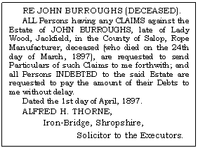 Text Box: RE JOHN BURROUGHS (DECEASED).
ALL Persons having any CLAIMS against the Estate of JOHN BURROUGHS, late of Lady Wood, Jackfield, in the County of Salop, Rope Manufacturer, deceased (who died on the 24th day of March, 1897), are requested to send Par-ticulars of such Claims to me forthwith; and all Persons INDEBTED to the said Estate are re-quested to pay the amount of their Debts to me without delay.
Dated the 1st day of April, 1897.
ALFRED H. THORNE,
Iron-Bridge, Shropshire, 
Solicitor to the Executors.

