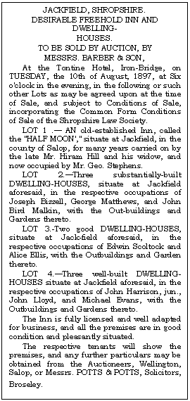 Text Box: JACKFIELD, SHROPSHIRE.
DESIRABLE FREEHOLD INN AND DWELL-ING-
HOUSES.
TO BE SOLD BY AUCTION, BY
MESSRS. BARBER & SON,
At the Tontine Hotel, Iron-Bridge, on TUESDAY, the 10th of August, 1897, at Six o'clock in the evening, in the following or such other Lots as may be agreed upon at the time of Sale, and subject to Conditions of Sale, incorporating the Common Form Conditions of Sale of the Shropshire Law Society.
LOT 1 . AN old-established Inn, called the "HALF MOON'," situate at Jackfield, in the county of Salop, for many years carried on by the late Mr. Hiram Hill and his widow, and now occupied by Mr. Geo. Stephens. 
LOT 2.Three substantially-built DWELLING-HOUSES, situate at Jackfield aforesaid, in the respective occupations of Joseph Bizzell, George Matthews, and John Bird Malkin, with the Out-buildings and Gar-dens thereto.
LOT 3.-Two good DWELLING-HOUSES, situate at Jack-field aforesaid, in the re-spective occupations of Edwin Scoltock and Alice Ellis, with the Outbuildings and Garden thereto.
LOT 4.Three well-built DWELLING-HOUSES situate at Jackfield aforesaid, in the respective occupations of John Harrison, jun., John Lloyd, and Michael Evans, with the Outbuildings and Gardens thereto.
The Inn is fully licensed and well adapted for business, and all the premises are in good condition and pleasantly situated.
The respective tenants will show the prem-ises, and any further particulars may be obtained from the Auctioneers, Wellington, Salop, or Messrs. POTTS & POTTS, Solicitors, Broseley.
