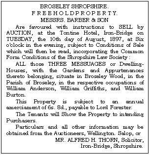 Text Box: BROSELEY SHROPSHIRE.
F R E E H O L D P R O P E R T Y.
MESSRS. BARBER & SON
Are favoured with instructions to SELL by AUCTION, at the Tontine Hotel, Iron-Bridge on TUESDAY, the 10th day of August, 1897, at Six o'clock in the evening, subject to Conditions of Sale which will then be read, incorporating the Common Form Conditions of the Shropshire Law Society :
ALL those THREE MESSUAGES or Dwelling-Houses, with the Gardens and Appurtenances thereto belonging, situate in Broseley Wood, in the Parish of Broseley, in the respective occupations of William Anderson, William Griffiths, and William Burton.
This Property is subject to an annual amer-ciament of 6s. 8d., payable to Lord Forester.
The Tenants will Show the Property to intending Purchasers.
Particulars and all other information may be obtained from the Auctioneers, Wellington. Salop, or
MR. ALFRED H. THORN, Solicitor, 
Iron-Bridge, Shropshire.
