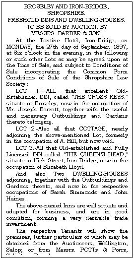 Text Box: BROSELEY AND IRON-BRIDGE,
SHROPSHIRE.
FREEHOLD INNS AND DWELLING-HOUSES.
TO BE SOLD BY AUCTION, BY
MESSRS. BARBER & SON.
At the Tontine Hotel, Iron-Bridge, on MONDAY, the 27th day of September, 1897, at Six o'clock in the evening, in the following or such other Lots as may be agreed upon at the Time of Sale, and subject to Conditions of Sale incorporating the Common Form Condi-tions of Sale of the Shropshire Law Society :
LOT 1.ALL that excellent Old-Established INN, called "THE CROSS KEYS." situate at Broseley, now in the occupation of Mr. Joseph Barratt, together with the useful and necessary Outbuildings and Gardens thereto belonging.
LOT 2.-Also all that COTTAGE, nearly adjoining the above-mentioned Lot, formerly in the occupation of A. Hill, but now void.
LOT 3.-All that Old-established and Fully Licensed INN called "THE QUEEN'S HEAD," situate in High Street, Iron-Bridge, now in the occupation of Elizabeth Lloyd.
And also Two DWELLING-HOUSES adjoin-ing, together with the Outbuildings and Gardens thereto, and now in the respective occupations of Sarah Simmonds and John Haines.
The above-named Inns are well situate and adapted for business, and are in good condi-tion, forming a very desirable trade invest-ment.
The respective Tenants will show the premises, further particulars of which may be obtained from the Auctioneers, Wellington, Salop; or from Messrs. POTTs & Porrs, Solici-tors, Broseley.
