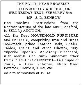 Text Box: THE FOLLY, NEAR BROSELEY.
TO BE SOLD BY AUCTION, ON WEDNESDAY NEXT, FEBRUARY 8th.
MR. J. D. BENBOW
Has received instructions from the Representatives of the late Mrs. Langford, to SELL by AUCTION,
ALL the Neat HOUSEHOLD FURNITURE and EFFECTS, comprising Iron and Brass Bedsteads, prime Feather Beds, Chairs, Tables, Swing and other Glasses, very superior Spanish Mahogany Sideboard, with marble slab; with numerous other Items. OUT-DOOR EFFECTS14 Couple of Fowls, 4 Bags Potatoes, Early Seed Potatoes,. Barrels, Tubs, &c.
Sale to commence at 12-30.

